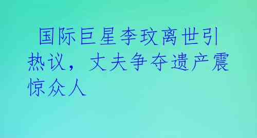 国际巨星李玟离世引热议,丈夫争夺遗产震惊众人