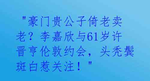 "豪门贵公子倚老卖老?李嘉欣与61岁许晋亨伦敦约会,头秃鬓斑白惹关注!"