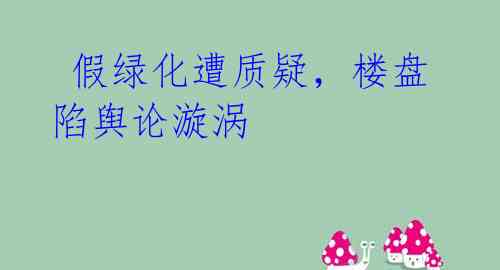 假绿化遭质疑,楼盘陷舆论漩涡