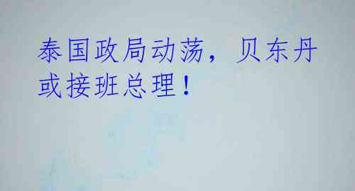 泰国政局动荡,贝东丹或接班总理!