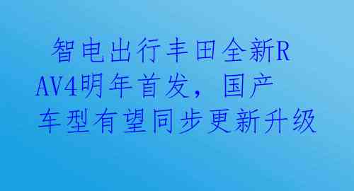 智电出行丰田全新RAV4明年首发,国产车型有望同步更新升级