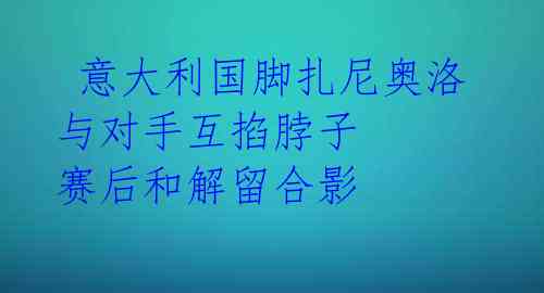 意大利国脚扎尼奥洛与对手互掐脖子 赛后和解留合影