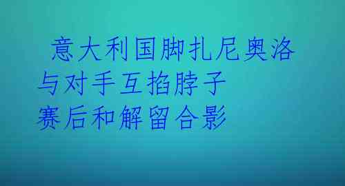  意大利国脚扎尼奥洛与对手互掐脖子 赛后和解留合影 