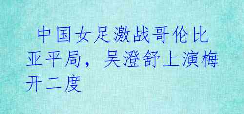 中国女足激战哥伦比亚平局,吴澄舒上演梅开二度