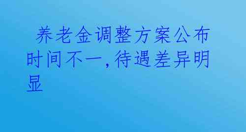  养老金调整方案公布时间不一,待遇差异明显 