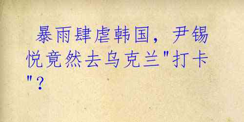 暴雨肆虐韩国,尹锡悦竟然去乌克兰"打卡"?