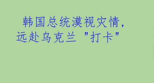  韩国总统漠视灾情,远赴乌克兰 "打卡"  