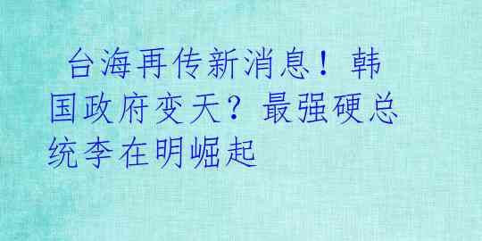  台海再传新消息！韩国政府变天？最强硬总统李在明崛起 