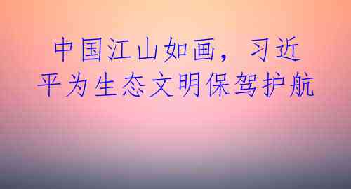 中国江山如画,习近平为生态文明保驾护航