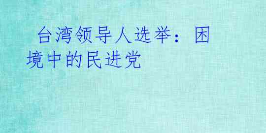 台湾领导人选举:困境中的民进党