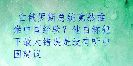 白俄罗斯总统竟然推崇中国经验?他自称犯下最大错误是没有听中国建议