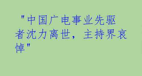  "中国广电事业先驱者沈力离世，主持界哀悼" 