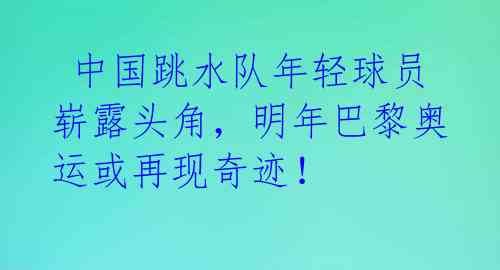  中国跳水队年轻球员崭露头角，明年巴黎奥运或再现奇迹！ 