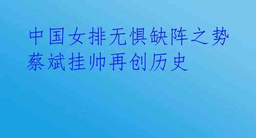 中国女排无惧缺阵之势 蔡斌挂帅再创历史
