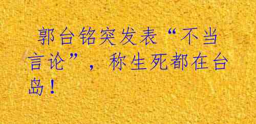 郭台铭突发表“不当言论”,称生死都在台岛!