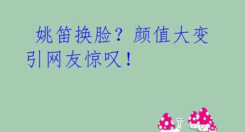  姚笛换脸？颜值大变引网友惊叹！ 