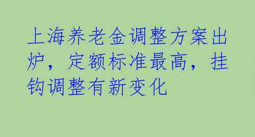 上海养老金调整方案出炉，定额标准最高，挂钩调整有新变化 