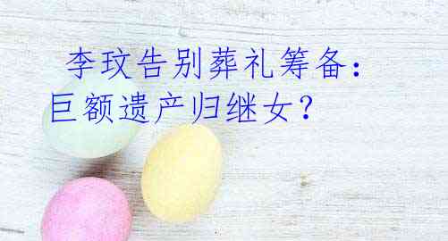 李玟告别葬礼筹备:巨额遗产归继女?
