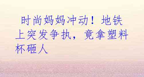 时尚妈妈冲动!地铁上突发争执,竟拿塑料杯砸人