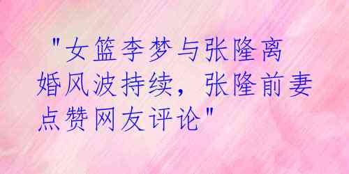 "女篮李梦与张隆离婚风波持续,张隆前妻点赞网友评论"