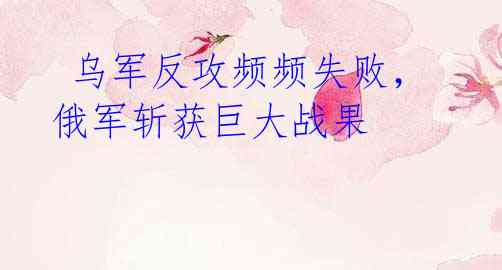 乌军反攻频频失败,俄军斩获巨大战果