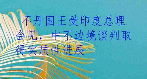 不丹国王受印度总理会见,中不边境谈判取得实质性进展