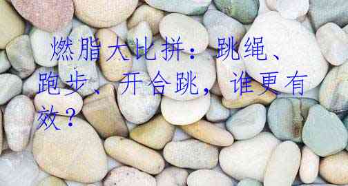 燃脂大比拼:跳绳、跑步、开合跳,谁更有效?