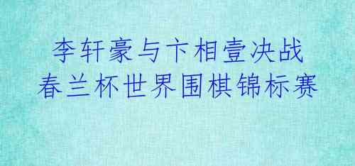 李轩豪与卞相壹决战春兰杯世界围棋锦标赛