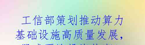  工信部策划推动算力基础设施高质量发展，A股或再迎投资热潮！ 