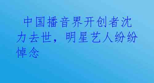 中国播音界开创者沈力去世,明星艺人纷纷悼念