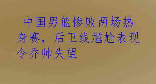  中国男篮惨败两场热身赛，后卫线尴尬表现令乔帅失望 