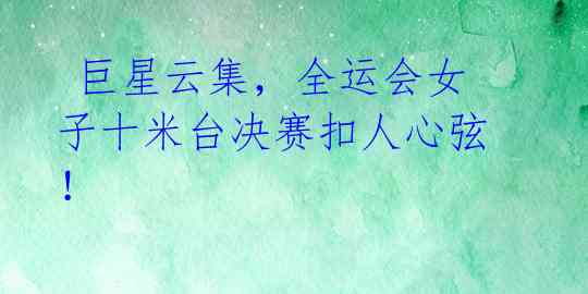 巨星云集,全运会女子十米台决赛扣人心弦!