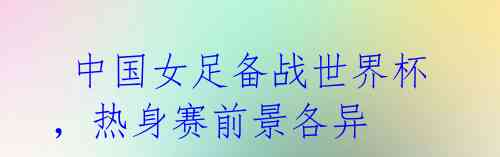 中国女足备战世界杯,热身赛前景各异