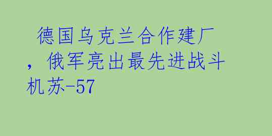 德国乌克兰合作建厂,俄军亮出最先进战斗机苏-57