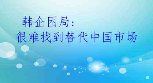 韩企困局: 很难找到替代中国市场