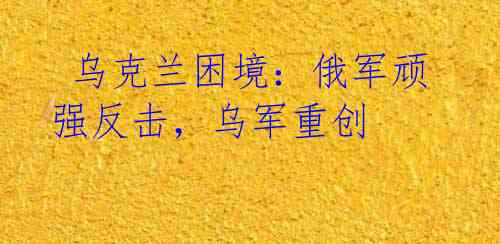乌克兰困境:俄军顽强反击,乌军重创