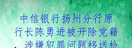 中信银行扬州分行原行长陈勇进被开除党籍,涉嫌犯罪问题移送检察机关审查