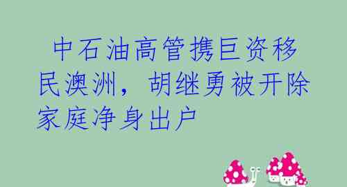  中石油高管携巨资移民澳洲，胡继勇被开除家庭净身出户 