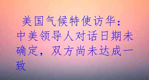  美国气候特使访华：中美领导人对话日期未确定，双方尚未达成一致 