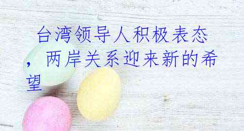 台湾领导人积极表态,两岸关系迎来新的希望