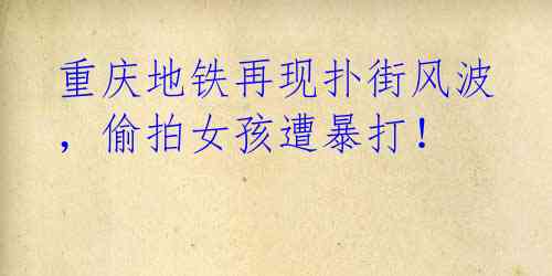 重庆地铁再现扑街风波,偷拍女孩遭暴打!