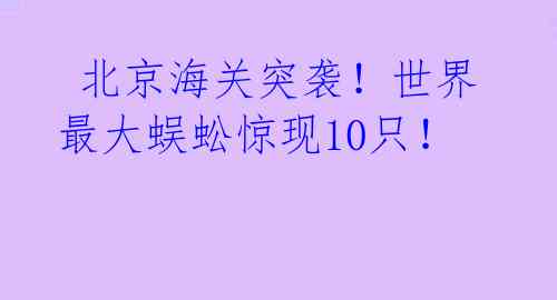  北京海关突袭！世界最大蜈蚣惊现10只！ 