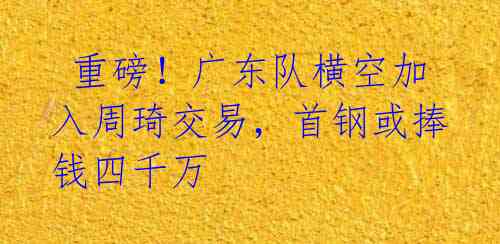 重磅!广东队横空加入周琦交易,首钢或捧钱四千万