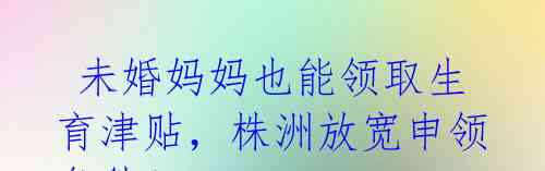 未婚妈妈也能领取生育津贴,株洲放宽申领条件!