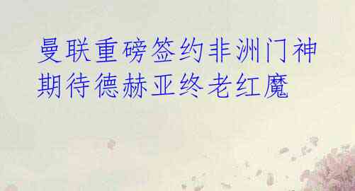  曼联重磅签约非洲门神 期待德赫亚终老红魔 