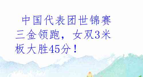  中国代表团世锦赛三金领跑，女双3米板大胜45分！ 