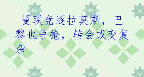 曼联竞逐拉莫斯,巴黎也争抢,转会或变复杂