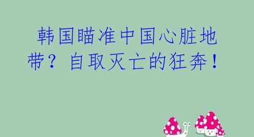 韩国瞄准中国心脏地带?自取灭亡的狂奔!