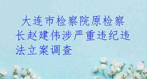 大连市检察院原检察长赵建伟涉严重违纪违法立案调查