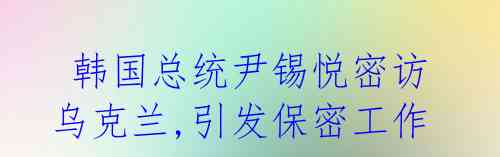 韩国总统尹锡悦密访乌克兰,引发保密工作